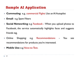 Sample AI Application
31
 Commuting: e.g.. commercial Flights Use an AI Autopilot
 Email: e.g. Spam Filters
 Social Networking: e.g. Facebook - When you upload photos to
Facebook, the service automatically highlights faces and suggests
friends tag.
 Online Shopping: e.g. Recommendations - You see
recommendations for products you’re interested.
 Mobile Use: e.g.Voice-to-Text.
 