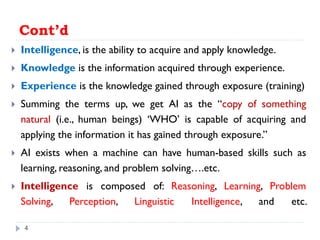 Cont’d
 Intelligence, is the ability to acquire and apply knowledge.
 Knowledge is the information acquired through experience.
 Experience is the knowledge gained through exposure (training)
 Summing the terms up, we get AI as the “copy of something
natural (i.e., human beings) ‘WHO’ is capable of acquiring and
applying the information it has gained through exposure.”
 AI exists when a machine can have human-based skills such as
learning, reasoning, and problem solving….etc.
 Intelligence is composed of: Reasoning, Learning, Problem
Solving, Perception, Linguistic Intelligence, and etc.
4
 