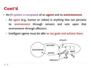Cont’d
 An AI system is composed of an agent and its environment.
 An agent (e.g., human or robot) is anything that can perceive
its environment through sensors and acts upon that
environment through effectors.
 Intelligent agents must be able to set goals and achieve them.
5
 