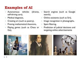 Examples of AI
6
 Autonomous vehicles (drones,
self-driving cars),
 Medical diagnosis,
 Creating art (such as poetry),
 Proving mathematical theorems,
 Playing games (such as Chess or
Go),
 Search engines (such as Google
search),
 Online assistants (such as Siri),
 Image recognition in photographs,
 Spam filtering,
 Prediction of judicial decisions and
targeting online advertisements
 