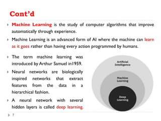 Cont’d
 Machine Learning is the study of computer algorithms that improve
automatically through experience.
 Machine Learning is an advanced form of AI where the machine can learn
as it goes rather than having every action programmed by humans.
7
 The term machine learning was
introduced by Arthur Samuel in1959.
 Neural networks are biologically
inspired networks that extract
features from the data in a
hierarchical fashion.
 A neural network with several
hidden layers is called deep learning.
 