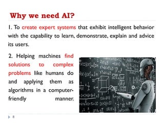 Why we need AI?
1. To create expert systems that exhibit intelligent behavior
with the capability to learn, demonstrate, explain and advice
its users.
8
2. Helping machines find
solutions to complex
problems like humans do
and applying them as
algorithms in a computer-
friendly manner.
 