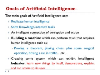 Goals of Artificial Intelligence
The main goals of Artificial Intelligence are:
 Replicate human intelligence
 Solve Knowledge-intensive tasks
 An intelligent connection of perception and action
 Building a machine which can perform tasks that requires
human intelligence such as:
 Proving a theorem, playing chess, plan some surgical
operation, driving a car in traffic…etc.
 Creating some system which can exhibit intelligent
behavior, learn new things by itself, demonstrate, explain,
and can advise to its user.
9
 