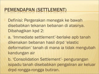 





Definisi: Pergerakan menegak ke bawah
disebabkan tekanan bebanan di atasnya.
Dibahagikan kpd 2:
a. ‘Immediate settlement’-berlake apb tanah
dikenakan bebanan hasil drpd ‘elastic
deformation’ tanah di mana ia tidak mengubah
kandungan air
b. ‘Consolidation Settlement’- pengurangan
isipadu tanah disebabkan pengaliran air keluar
drpd rongga-rongga butiran.

 