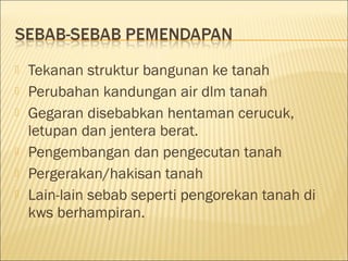 







Tekanan struktur bangunan ke tanah
Perubahan kandungan air dlm tanah
Gegaran disebabkan hentaman cerucuk,
letupan dan jentera berat.
Pengembangan dan pengecutan tanah
Pergerakan/hakisan tanah
Lain-lain sebab seperti pengorekan tanah di
kws berhampiran.

 