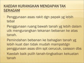 







Penggunaan asas rakit dgn papak yg lebih
tebal
Penggunaan ruang bawah tanah yg lebih dalam
utk mengurangkan tekanan bebanan ke atas
tanah.
Pemindahan bebanan ke bahagian tanah yg
lebih kuat dan tidak mudah mampatdgn
penggunaan asas dlm spt cerucuk, caisson dbs
Kaedah baik pulih tanah-tingkatkan kekuatan
tanah

 