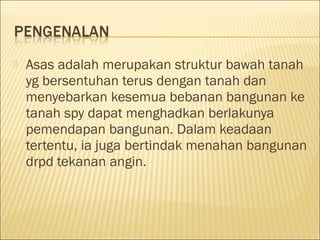 

Asas adalah merupakan struktur bawah tanah
yg bersentuhan terus dengan tanah dan
menyebarkan kesemua bebanan bangunan ke
tanah spy dapat menghadkan berlakunya
pemendapan bangunan. Dalam keadaan
tertentu, ia juga bertindak menahan bangunan
drpd tekanan angin.

 