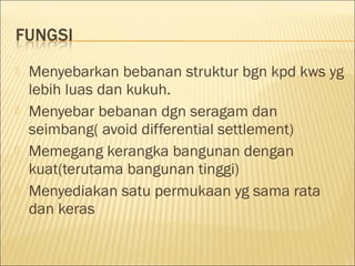 







Menyebarkan bebanan struktur bgn kpd kws yg
lebih luas dan kukuh.
Menyebar bebanan dgn seragam dan
seimbang( avoid differential settlement)
Memegang kerangka bangunan dengan
kuat(terutama bangunan tinggi)
Menyediakan satu permukaan yg sama rata
dan keras

 
