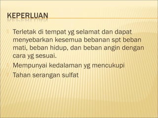 




Terletak di tempat yg selamat dan dapat
menyebarkan kesemua bebanan spt beban
mati, beban hidup, dan beban angin dengan
cara yg sesuai.
Mempunyai kedalaman yg mencukupi
Tahan serangan sulfat

 