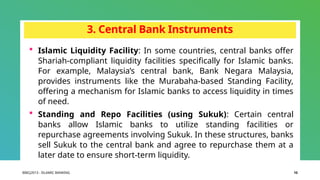 BIBCJ2013 - ISLAMIC BANKING 10
3. Central Bank Instruments
 Islamic Liquidity Facility: In some countries, central banks offer
Shariah-compliant liquidity facilities specifically for Islamic banks.
For example, Malaysia’s central bank, Bank Negara Malaysia,
provides instruments like the Murabaha-based Standing Facility,
offering a mechanism for Islamic banks to access liquidity in times
of need.
 Standing and Repo Facilities (using Sukuk): Certain central
banks allow Islamic banks to utilize standing facilities or
repurchase agreements involving Sukuk. In these structures, banks
sell Sukuk to the central bank and agree to repurchase them at a
later date to ensure short-term liquidity.
 