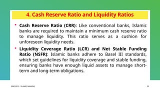 BIBCJ2013 - ISLAMIC BANKING 11
4. Cash Reserve Ratio and Liquidity Ratios
 Cash Reserve Ratio (CRR): Like conventional banks, Islamic
banks are required to maintain a minimum cash reserve ratio
to manage liquidity. This ratio serves as a cushion for
unforeseen liquidity needs.
 Liquidity Coverage Ratio (LCR) and Net Stable Funding
Ratio (NSFR): Islamic banks adhere to Basel III standards,
which set guidelines for liquidity coverage and stable funding,
ensuring banks have enough liquid assets to manage short-
term and long-term obligations.
 