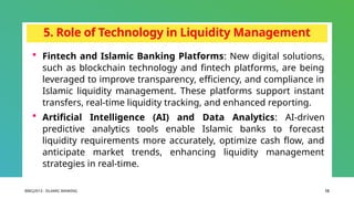 BIBCJ2013 - ISLAMIC BANKING 12
5. Role of Technology in Liquidity Management
 Fintech and Islamic Banking Platforms: New digital solutions,
such as blockchain technology and fintech platforms, are being
leveraged to improve transparency, efficiency, and compliance in
Islamic liquidity management. These platforms support instant
transfers, real-time liquidity tracking, and enhanced reporting.
 Artificial Intelligence (AI) and Data Analytics: AI-driven
predictive analytics tools enable Islamic banks to forecast
liquidity requirements more accurately, optimize cash flow, and
anticipate market trends, enhancing liquidity management
strategies in real-time.
 