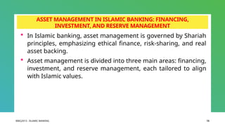 BIBCJ2013 - ISLAMIC BANKING 13
ASSET MANAGEMENT IN ISLAMIC BANKING: FINANCING,
INVESTMENT, AND RESERVE MANAGEMENT
 In Islamic banking, asset management is governed by Shariah
principles, emphasizing ethical finance, risk-sharing, and real
asset backing.
 Asset management is divided into three main areas: financing,
investment, and reserve management, each tailored to align
with Islamic values.
 