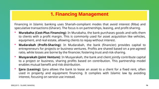 BIBCJ2013 - ISLAMIC BANKING 14
1. Financing Management
Financing in Islamic banking uses Shariah-compliant modes that avoid interest (Riba) and
speculative transactions (Gharar). The focus is on partnerships, leasing, and profit-sharing.
 Murabaha (Cost-Plus Financing): In Murabaha, the bank purchases goods and sells them
to clients with a profit margin. This is commonly used for asset acquisition like vehicles,
equipment, and real estate, allowing clients to repay without interest.
 Mudarabah (Profit-Sharing): In Mudarabah, the bank (financier) provides capital to
entrepreneurs for projects or business ventures. Profits are shared based on a pre-agreed
ratio, while losses are borne by the financier, fostering trust and risk-sharing.
 Musyarakah (Joint Venture): In Musyarakah, the bank and client jointly contribute capital
to a project or business, sharing profits based on contribution. This partnership model
enables mutual benefit and risk distribution.
 Ijara (Leasing): Ijara allows the bank to lease an asset to a client for a fixed rent, often
used in property and equipment financing. It complies with Islamic law by avoiding
interest, focusing on service use instead.
 