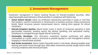 BIBCJ2013 - ISLAMIC BANKING 15
2. Investment Management
Investment management in Islamic banking focuses on Shariah-compliant securities, often
requiring tangible asset backing or ethical activities in compliance with Islamic law.
 Sukuk (Islamic Bonds): Sukuk are certificates representing ownership in assets or cash flow
from projects, used for investments in infrastructure or business ventures. Unlike conventional
bonds, Sukuk structures prevent interest-based returns, making them popular for ethical
investment.
 Shariah-Compliant Equities: Islamic banks invest in stocks of companies operating in halal
(permissible) industries, avoiding sectors like alcohol, gambling, and speculative trading.
Compliance is managed through regular Shariah screening.
 Commodity Murabaha: This short-term investment involves purchasing and selling
commodities at a profit, which is structured to provide liquidity or cash management without
engaging in interest-based activities.
 Real Estate Investment: Islamic banks frequently invest in real estate, allowing tangible asset
backing and rental income through Ijara. Real estate investments provide steady returns while
ensuring compliance with Shariah principles.
 