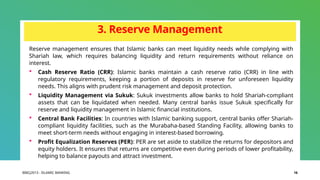 BIBCJ2013 - ISLAMIC BANKING 16
3. Reserve Management
Reserve management ensures that Islamic banks can meet liquidity needs while complying with
Shariah law, which requires balancing liquidity and return requirements without reliance on
interest.
 Cash Reserve Ratio (CRR): Islamic banks maintain a cash reserve ratio (CRR) in line with
regulatory requirements, keeping a portion of deposits in reserve for unforeseen liquidity
needs. This aligns with prudent risk management and deposit protection.
 Liquidity Management via Sukuk: Sukuk investments allow banks to hold Shariah-compliant
assets that can be liquidated when needed. Many central banks issue Sukuk specifically for
reserve and liquidity management in Islamic financial institutions.
 Central Bank Facilities: In countries with Islamic banking support, central banks offer Shariah-
compliant liquidity facilities, such as the Murabaha-based Standing Facility, allowing banks to
meet short-term needs without engaging in interest-based borrowing.
 Profit Equalization Reserves (PER): PER are set aside to stabilize the returns for depositors and
equity holders. It ensures that returns are competitive even during periods of lower profitability,
helping to balance payouts and attract investment.
 