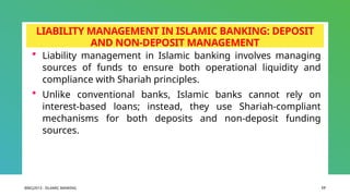 BIBCJ2013 - ISLAMIC BANKING 17
LIABILITY MANAGEMENT IN ISLAMIC BANKING: DEPOSIT
AND NON-DEPOSIT MANAGEMENT
 Liability management in Islamic banking involves managing
sources of funds to ensure both operational liquidity and
compliance with Shariah principles.
 Unlike conventional banks, Islamic banks cannot rely on
interest-based loans; instead, they use Shariah-compliant
mechanisms for both deposits and non-deposit funding
sources.
 