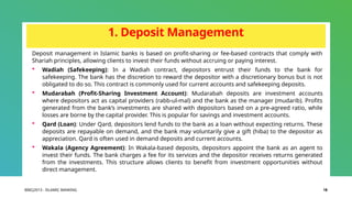 BIBCJ2013 - ISLAMIC BANKING 18
1. Deposit Management
Deposit management in Islamic banks is based on profit-sharing or fee-based contracts that comply with
Shariah principles, allowing clients to invest their funds without accruing or paying interest.
 Wadiah (Safekeeping): In a Wadiah contract, depositors entrust their funds to the bank for
safekeeping. The bank has the discretion to reward the depositor with a discretionary bonus but is not
obligated to do so. This contract is commonly used for current accounts and safekeeping deposits.
 Mudarabah (Profit-Sharing Investment Account): Mudarabah deposits are investment accounts
where depositors act as capital providers (rabb-ul-mal) and the bank as the manager (mudarib). Profits
generated from the bank’s investments are shared with depositors based on a pre-agreed ratio, while
losses are borne by the capital provider. This is popular for savings and investment accounts.
 Qard (Loan): Under Qard, depositors lend funds to the bank as a loan without expecting returns. These
deposits are repayable on demand, and the bank may voluntarily give a gift (hiba) to the depositor as
appreciation. Qard is often used in demand deposits and current accounts.
 Wakala (Agency Agreement): In Wakala-based deposits, depositors appoint the bank as an agent to
invest their funds. The bank charges a fee for its services and the depositor receives returns generated
from the investments. This structure allows clients to benefit from investment opportunities without
direct management.
 
