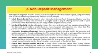 BIBCJ2013 - ISLAMIC BANKING 19
2. Non-Deposit Management
Non-deposit management in Islamic banking involves raising funds without reliance on deposits, using instruments
such as Sukuk or interbank placements that adhere to Shariah principles.
 Sukuk (Islamic Bonds): Sukuk issuance allows Islamic banks to raise funds through asset-backed securities.
Sukuk provides investors with ownership in a tangible asset or project, offering returns based on asset
performance rather than interest. Sukuk are widely used for long-term funding needs.
 Interbank Murabaha: Interbank Murabaha involves short-term funding through cost-plus sales between banks.
One bank sells a commodity to another bank at a marked-up price, with repayment on a future date. This
provides Islamic banks with Shariah-compliant liquidity support without accruing interest.
 Commodity Murabaha (Tawarruq): Tawarruq enables Islamic banks to raise liquidity by purchasing and
reselling commodities through multiple parties. This process allows the bank to gain cash while maintaining
Shariah compliance, as it involves real asset transactions rather than interest-based borrowing.
 Islamic Syndicated Financing: Islamic banks may participate in syndicated financing with other Islamic or
conventional banks to meet substantial funding needs for large projects. This involves pooling funds from
multiple financial institutions under Shariah-compliant contracts, such as Murabaha or Ijara.
 Central Bank Shariah-Compliant Facilities: In many Islamic jurisdictions, central banks provide Shariah-
compliant lending facilities to help banks meet liquidity requirements. These facilities may include Murabaha-
based lending or special Sukuk arrangements to maintain short-term liquidity.
 