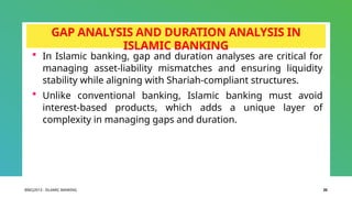 BIBCJ2013 - ISLAMIC BANKING 20
GAP ANALYSIS AND DURATION ANALYSIS IN
ISLAMIC BANKING
 In Islamic banking, gap and duration analyses are critical for
managing asset-liability mismatches and ensuring liquidity
stability while aligning with Shariah-compliant structures.
 Unlike conventional banking, Islamic banking must avoid
interest-based products, which adds a unique layer of
complexity in managing gaps and duration.
 