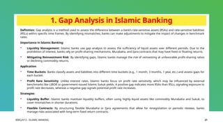 BIBCJ2013 - ISLAMIC BANKING 21
1. Gap Analysis in Islamic Banking
Definition: Gap analysis is a method used to assess the difference between a bank’s rate-sensitive assets (RSAs) and rate-sensitive liabilities
(RSLs) within specific time frames. By identifying mismatches, banks can make adjustments to mitigate the impact of changes in benchmark
rates.
Importance in Islamic Banking:
 Liquidity Management: Islamic banks use gap analysis to assess the sufficiency of liquid assets over different periods. Due to the
prohibition of interest, banks rely on profit-sharing mechanisms, Murabaha, and Ijara contracts that may have fixed or floating returns.
 Mitigating Reinvestment Risk: By identifying gaps, Islamic banks manage the risk of reinvesting at unfavorable profit-sharing ratios
or declining commodity returns.
Application:
 Time Buckets: Banks classify assets and liabilities into different time buckets (e.g., 1 month, 3 months, 1 year, etc.) and assess gaps for
each bucket.
 Profit Rate Sensitivity: Unlike interest rates, Islamic banks focus on profit rate sensitivity, which may be influenced by external
benchmarks like LIBOR or government-issued Islamic Sukuk yields. A positive gap indicates more RSAs than RSLs, signaling exposure to
profit rate decreases, whereas a negative gap signals potential profit rate increases.
Strategies:
 Liquidity Buffer: Islamic banks maintain liquidity buffers, often using highly liquid assets like commodity Murabaha and Sukuk, to
cover mismatches in shorter durations.
 Flexible Contracts: By structuring flexible Murabaha or Ijara agreements that allow for renegotiation or periodic reviews, banks
manage risks associated with long-term fixed return contracts.
 
