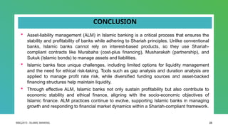 BIBCJ2013 - ISLAMIC BANKING 23
CONCLUSION
 Asset-liability management (ALM) in Islamic banking is a critical process that ensures the
stability and profitability of banks while adhering to Shariah principles. Unlike conventional
banks, Islamic banks cannot rely on interest-based products, so they use Shariah-
compliant contracts like Murabaha (cost-plus financing), Musharakah (partnership), and
Sukuk (Islamic bonds) to manage assets and liabilities.
 Islamic banks face unique challenges, including limited options for liquidity management
and the need for ethical risk-taking. Tools such as gap analysis and duration analysis are
applied to manage profit rate risk, while diversified funding sources and asset-backed
financing structures help maintain liquidity.
 Through effective ALM, Islamic banks not only sustain profitability but also contribute to
economic stability and ethical finance, aligning with the socio-economic objectives of
Islamic finance. ALM practices continue to evolve, supporting Islamic banks in managing
growth and responding to financial market dynamics within a Shariah-compliant framework.
 