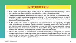 BIBCJ2013 - ISLAMIC BANKING 3
INTRODUCTION
 Asset-Liability Management (ALM) in Islamic banking is a strategic approach to managing a bank’s
financial health by balancing assets and liabilities within Shariah-compliant frameworks.
 Unlike conventional banks, Islamic banks must structure their ALM practices to avoid interest (riba),
uncertainty (gharar), and speculative transactions (maysir). This distinct approach requires the use of
profit-sharing contracts, leasing, and other permissible financial instruments that support risk-sharing,
transparency, and ethical financing.
 ALM in Islamic banks focuses on aligning asset and liability maturities, ensuring liquidity, managing
risks, and maximizing returns while maintaining Shariah compliance. Islamic banks rely on contracts
such as Mudharabah (profit-sharing), Murabaha (cost-plus financing), and Ijara (leasing) to manage
their balance sheets. These instruments allow for structured risk-sharing, reduce exposure to financial
instability, and ensure that financial activities adhere to Islamic ethical standards.
 Effective ALM is essential for Islamic banks to maintain financial stability, sustain growth, and enhance
trust with stakeholders by showcasing robust risk management that aligns with Islamic principles. As
Islamic banking continues to grow globally, ALM remains critical in helping these banks compete while
staying true to their ethical and operational values.
 