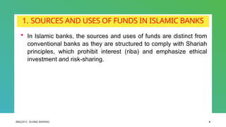 BIBCJ2013 - ISLAMIC BANKING 4
1. SOURCES AND USES OF FUNDS IN ISLAMIC BANKS
 In Islamic banks, the sources and uses of funds are distinct from
conventional banks as they are structured to comply with Shariah
principles, which prohibit interest (riba) and emphasize ethical
investment and risk-sharing.
 
