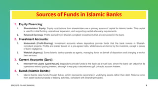 BIBCJ2013 - ISLAMIC BANKING 5
Sources of Funds in Islamic Banks
1. Equity Financing:
1. Shareholders’ Equity: Equity contributions from shareholders are a primary source of capital for Islamic banks. This capital
is used for initial funding, operational expansion, and supporting capital adequacy requirements.
2. Retained Earnings: Profits earned from Shariah-compliant investments that are reinvested in the bank.
2. Investment Accounts:
1. Mudarabah (Profit-Sharing): Investment accounts where depositors provide funds that the bank invests in Shariah-
compliant projects. Profits are shared based on a pre-agreed ratio, while losses are borne by the investors, except in cases
of bank negligence.
2. Wakalah (Agency): Some Islamic banks operate as agents, managing funds on behalf of depositors and charging a fee for
their services.
3. Current Accounts (Qard):
1. Interest-Free Loans (Qard Hasan): Depositors provide funds to the bank as a trust loan, which the bank can utilize for its
operations without paying interest, although it may pay a discretionary gift (hiba) to account holders.
4. Sukuk (Islamic Bonds):
1. Islamic banks raise funds through Sukuk, which represents ownership in underlying assets rather than debt. Returns come
from asset-backed projects or leasing activities, compliant with Shariah principles.
 