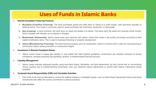 BIBCJ2013 - ISLAMIC BANKING 6
Uses of Funds in Islamic Banks
1. Shariah-Compliant Financing Products:
1. Murabaha (Cost-Plus Financing): The bank purchases goods and sells them to clients at a profit margin, with payments typically on
deferred terms. This mode is commonly used for asset purchases like machinery, equipment, or real estate.
2. Ijara (Leasing): In Ijara contracts, the bank buys an asset and leases it to clients. The bank owns the asset and receives rental income,
which complies with Shariah as no interest is charged.
3. Musharakah (Partnership): Islamic banks enter joint ventures with clients, where both share in the profits and losses according to their
capital contribution ratios. This is used in business financing or property development.
4. Istisna (Manufacturing Financing): The bank finances projects such as construction, where it contracts with a client for manufacturing or
construction before actual production or construction begins.
2. Investment in Shariah-Compliant Assets:
1. Islamic banks invest in assets like equities or real estate that meet Shariah guidelines. Investments are carefully screened to ensure
compliance, avoiding industries like gambling, alcohol, or interest-based financial services.
3. Liquidity Management:
1. Islamic banks maintain adequate liquidity using short-term Sukuk, Murabaha, and Ijara placements. As they cannot rely on conventional
money markets due to interest-bearing instruments, they use interbank Islamic placements or central bank Islamic instruments where
available.
4. Corporate Social Responsibility (CSR) and Charitable Activities:
1. Part of the funds may be allocated to community welfare projects or charitable causes, such as Qard Hasan (benevolent loans) and social
investments that reflect the bank’s commitment to ethical practices.
 