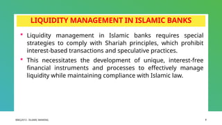BIBCJ2013 - ISLAMIC BANKING 7
LIQUIDITY MANAGEMENT IN ISLAMIC BANKS
 Liquidity management in Islamic banks requires special
strategies to comply with Shariah principles, which prohibit
interest-based transactions and speculative practices.
 This necessitates the development of unique, interest-free
financial instruments and processes to effectively manage
liquidity while maintaining compliance with Islamic law.
 