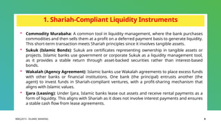 BIBCJ2013 - ISLAMIC BANKING 8
1. Shariah-Compliant Liquidity Instruments
 Commodity Murabaha: A common tool in liquidity management, where the bank purchases
commodities and then sells them at a profit on a deferred payment basis to generate liquidity.
This short-term transaction meets Shariah principles since it involves tangible assets.
 Sukuk (Islamic Bonds): Sukuk are certificates representing ownership in tangible assets or
projects. Islamic banks use government or corporate Sukuk as a liquidity management tool,
as it provides a stable return through asset-backed securities rather than interest-based
bonds.
 Wakalah (Agency Agreement): Islamic banks use Wakalah agreements to place excess funds
with other banks or financial institutions. One bank (the principal) entrusts another (the
agent) to invest funds in Shariah-compliant ventures, with a profit-sharing mechanism that
aligns with Islamic values.
 Ijara (Leasing): Under Ijara, Islamic banks lease out assets and receive rental payments as a
form of liquidity. This aligns with Shariah as it does not involve interest payments and ensures
a stable cash flow from lease agreements.
 