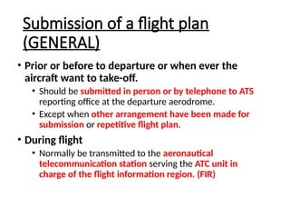 Submission of a flight plan
(GENERAL)
• Prior or before to departure or when ever the
aircraft want to take-off.
• Should be submitted in person or by telephone to ATS
reporting office at the departure aerodrome.
• Except when other arrangement have been made for
submission or repetitive flight plan.
• During flight
• Normally be transmitted to the aeronautical
telecommunication station serving the ATC unit in
charge of the flight information region. (FIR)
 