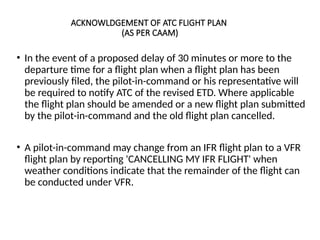 ACKNOWLDGEMENT OF ATC FLIGHT PLAN
(AS PER CAAM)
• In the event of a proposed delay of 30 minutes or more to the
departure time for a flight plan when a flight plan has been
previously filed, the pilot-in-command or his representative will
be required to notify ATC of the revised ETD. Where applicable
the flight plan should be amended or a new flight plan submitted
by the pilot-in-command and the old flight plan cancelled.
• A pilot-in-command may change from an IFR flight plan to a VFR
flight plan by reporting 'CANCELLING MY IFR FLIGHT' when
weather conditions indicate that the remainder of the flight can
be conducted under VFR.
 