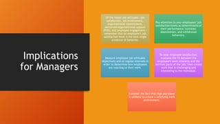 Implications
for Managers
Of the major job attitudes—job
satisfaction, job involvement,
organizational commitment,
perceived organizational support
(POS), and employee engagement—
remember that an employee’s job
satisfaction level is the best single
predictor of behavior.
Pay attention to your employees’ job
satisfaction levels as determinants of
their performance, turnover,
absenteeism, and withdrawal
behaviors.
Measure employee job attitudes
objectively and at regular intervals in
order to determine how employees
are reacting to their work.
To raise employee satisfaction,
evaluate the fit between the
employee’s work interests and the
intrinsic parts of the job; then create
work that is challenging and
interesting to the individual.
Consider the fact that high pay alone
is unlikely to create a satisfying work
environment.
 