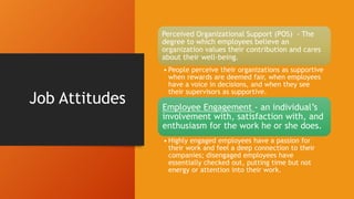 Job Attitudes
Perceived Organizational Support (POS) - The
degree to which employees believe an
organization values their contribution and cares
about their well-being.
• People perceive their organizations as supportive
when rewards are deemed fair, when employees
have a voice in decisions, and when they see
their supervisors as supportive.
Employee Engagement - an individual’s
involvement with, satisfaction with, and
enthusiasm for the work he or she does.
• Highly engaged employees have a passion for
their work and feel a deep connection to their
companies; disengaged employees have
essentially checked out, putting time but not
energy or attention into their work.
 