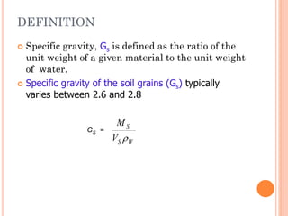 DEFINITION
 Specific gravity, Gs is defined as the ratio of the
unit weight of a given material to the unit weight
of water.
 Specific gravity of the soil grains (Gs) typically
varies between 2.6 and 2.8
W
S
S
V
M

GS =
 