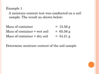 Example 1
A moisture content test was conducted on a soil
sample. The result as shown below:
Mass of container = 15.56 g
Mass of container + wet soil = 65.56 g
Mass of container + dry soil = 54.21 g
Determine moisture content of the soil sample
 