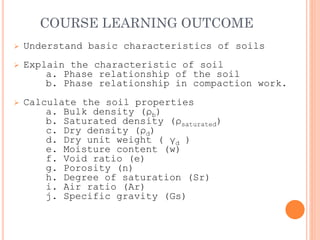COURSE LEARNING OUTCOME
➢ Understand basic characteristics of soils
➢ Explain the characteristic of soil
a. Phase relationship of the soil
b. Phase relationship in compaction work.
➢ Calculate the soil properties
a. Bulk density (ρb)
b. Saturated density (ρsaturated)
c. Dry density (ρd)
d. Dry unit weight ( γd )
e. Moisture content (w)
f. Void ratio (e)
g. Porosity (n)
h. Degree of saturation (Sr)
i. Air ratio (Ar)
j. Specific gravity (Gs)
 