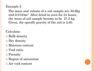 Example 2
The mass and volume of a soil sample are 30.6kg
and 0.0183m3. After dried in oven for 24 hours,
the mass of soil sample become to be 27.2 kg.
Given, the specific gravity of the soil is 2.65.
Calculate:
 Bulk density
 Dry density
 Moisture content
 Void ratio
 Porosity
 Degree of saturation
 Air void content
 