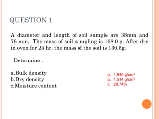 QUESTION 1
A diameter and length of soil sample are 38mm and
76 mm. The mass of soil sampling is 168.0 g. After dry
in oven for 24 hr, the mass of the soil is 130.5g.
Determine :
a.Bulk density
b.Dry density
c.Moisture content
a. 1.949 g/cm3
b. 1.514 g/cm3
c. 28.74%
 