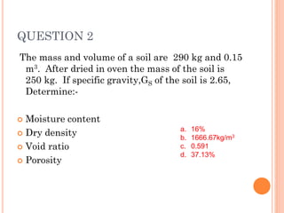 QUESTION 2
The mass and volume of a soil are 290 kg and 0.15
m3. After dried in oven the mass of the soil is
250 kg. If specific gravity,GS of the soil is 2.65,
Determine:-
 Moisture content
 Dry density
 Void ratio
 Porosity
a. 16%
b. 1666.67kg/m3
c. 0.591
d. 37.13%
 