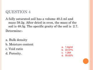 QUESTION 4
A fully saturated soil has a volume 40.5 ml and
mass 59.2g. After dried in oven, the mass of the
soil is 48.3g. The specific graity of the soil is 2.7.
Determine:-
a. Bulk density
b. Moisture content
c. Void ratio
d. Porosity.
a. 1.4g/ml
b. 22.57%
c. 1.264
d. 55.83%
 