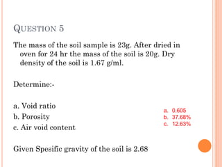 QUESTION 5
The mass of the soil sample is 23g. After dried in
oven for 24 hr the mass of the soil is 20g. Dry
density of the soil is 1.67 g/ml.
Determine:-
a. Void ratio
b. Porosity
c. Air void content
Given Spesific gravity of the soil is 2.68
a. 0.605
b. 37.68%
c. 12.63%
 