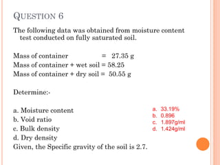 QUESTION 6
The following data was obtained from moisture content
test conducted on fully saturated soil.
Mass of container = 27.35 g
Mass of container + wet soil = 58.25
Mass of container + dry soil = 50.55 g
Determine:-
a. Moisture content
b. Void ratio
c. Bulk density
d. Dry density
Given, the Specific gravity of the soil is 2.7.
a. 33.19%
b. 0.896
c. 1.897g/ml
d. 1.424g/ml
 