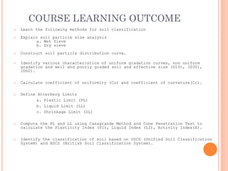 COURSE LEARNING OUTCOME
➢ Learn the following methods for soil classification
➢ Explain soil particle size analysis
a. Wet Sieve
b. Dry sieve
➢ Construct soil particle distribution curve.
➢ Identify various characteristics of uniform gradation curves, non uniform
gradation and well and poorly graded soil and effective size (D10), (D30),
(D60).
➢ Calculate coefficient of uniformity (Cu) and coefficient of curvature(Cc).
➢ Define Atterberg Limits
a. Plastic Limit (PL)
b. Liquid Limit (LL)
c. Shrinkage Limit (SL)
➢ Compute the PL and LL using Casagrande Method and Cone Penetration Test to
calculate the Plasticity Index (PI), Liquid Index (LI), Activity Index(A).
➢ Identify the classification of soil based on USCS (Unified Soil Classification
System) and BSCS (British Soil Classification System).
 