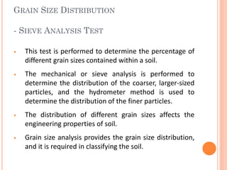 GRAIN SIZE DISTRIBUTION
- SIEVE ANALYSIS TEST
• This test is performed to determine the percentage of
different grain sizes contained within a soil.
• The mechanical or sieve analysis is performed to
determine the distribution of the coarser, larger-sized
particles, and the hydrometer method is used to
determine the distribution of the finer particles.
• The distribution of different grain sizes affects the
engineering properties of soil.
• Grain size analysis provides the grain size distribution,
and it is required in classifying the soil.
 