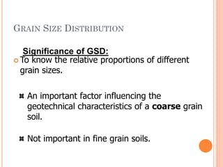 GRAIN SIZE DISTRIBUTION
 To know the relative proportions of different
grain sizes.
33
An important factor influencing the
geotechnical characteristics of a coarse grain
soil.
Not important in fine grain soils.
Significance of GSD:
 