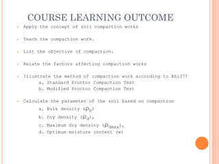 COURSE LEARNING OUTCOME
➢ Apply the concept of soil compaction works
➢ Teach the compaction work.
➢ List the objective of compaction.
➢ Relate the factors affecting compaction works
➢ Illustrate the method of compaction work according to BS1377
a. Standard Proctor Compaction Test
b. Modified Proctor Compaction Test
➢ Calculate the parameter of the soil based on compaction
a. Bulk density (ρb)
b. Dry density (ρd),
c. Maximum dry density (ρdmax),
d. Optimum moisture content (w)
 