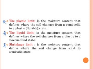  The plastic limit: is the moisture content that
defines where the soil changes from a semi-solid
to a plastic (flexible) state.
 The liquid limit: is the moisture content that
defines where the soil changes from a plastic to a
viscous fluid state.
 Shrinkage limit : is the moisture content that
define where the soil change from solid to
semisolid state.
 